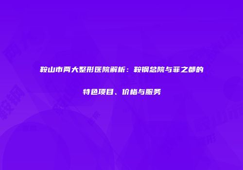 鞍山市两大整形医院解析：鞍钢总院与菲之都的特色项目、价格与服务