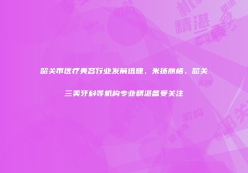 韶关市医疗美容行业发展迅速，米扬丽格、韶关三美牙科等机构专业精湛备受关注