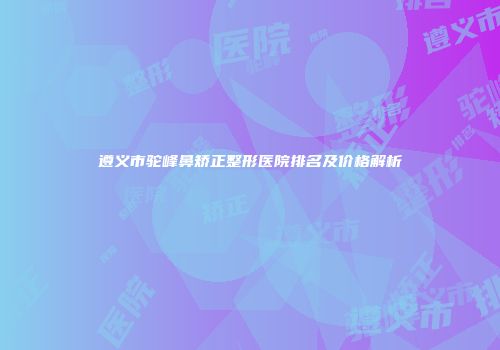遵义市驼峰鼻矫正整形医院排名及价格解析