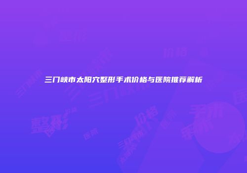 三门峡市太阳穴整形手术价格与医院推荐解析