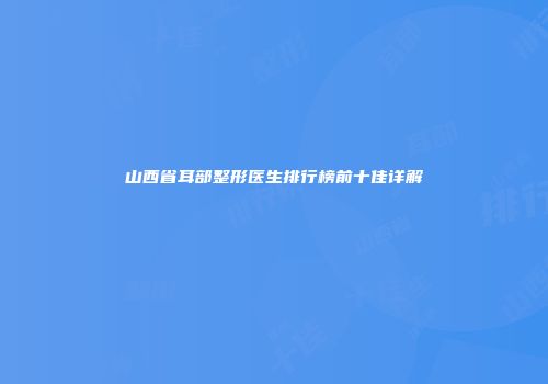 山西省耳部整形医生排行榜前十佳详解
