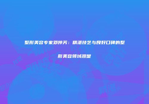 整形美容专家邓婷芳：精湛技艺与良好口碑的整形美容领域翘楚