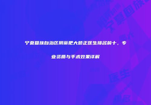宁夏回族自治区阴蒂肥大矫正医生排名前十,专业资质与手术效果详解