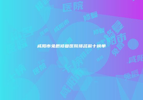 咸阳市兔唇修复医院排名前十榜单