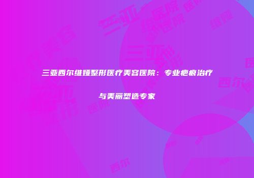 三亚西尔维娅整形医疗美容医院：专业疤痕治疗与美丽塑造专家