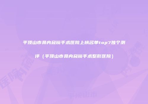 平顶山市鼻内窥镜手术医院上榜名单top7独个测评(平顶山市鼻内窥镜手术整形医院)