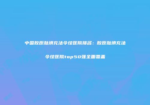 中国胶原肽填充法令纹医院排名：胶原肽填充法令纹医院top50强全面覆盖