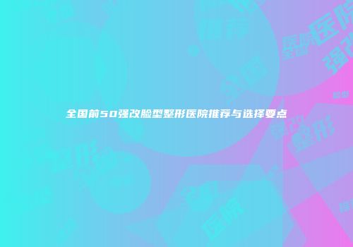 全国前50强改脸型整形医院推荐与选择要点