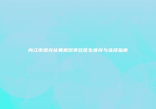 内江市激光祛黄褐斑美容医生推荐与选择指南