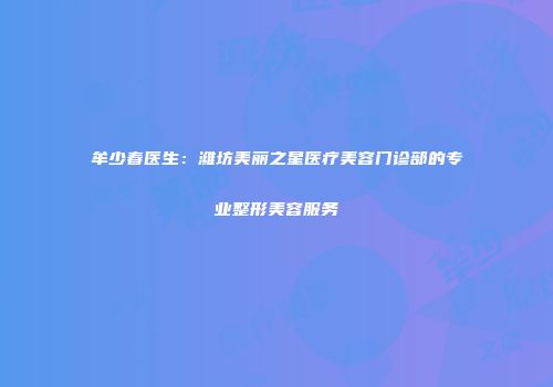 牟少春医生：潍坊美丽之星医疗美容门诊部的专业整形美容服务
