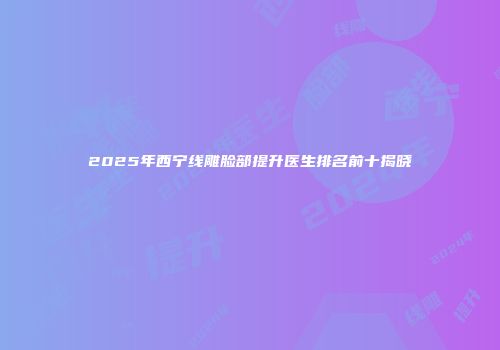 2025年西宁线雕脸部提升医生排名前十揭晓