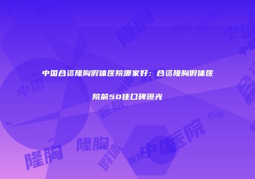 中国合资隆胸假体医院哪家好:合资隆胸假体医院前50佳口碑曝光