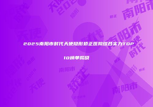 2025南阳市时代天使隐形矫正医院综合实力TOP10榜单揭晓