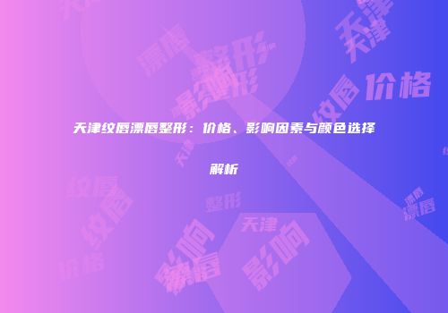 天津纹唇漂唇整形：价格、影响因素与颜色选择解析