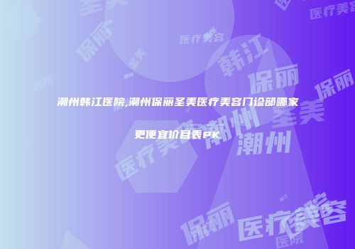 潮州韩江医院,潮州保丽圣美医疗美容门诊部哪家更便宜价目表PK