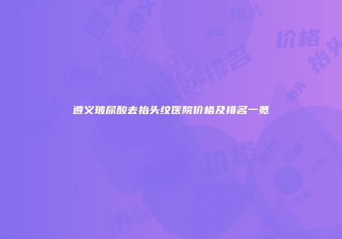 遵义玻尿酸去抬头纹医院价格及排名一览