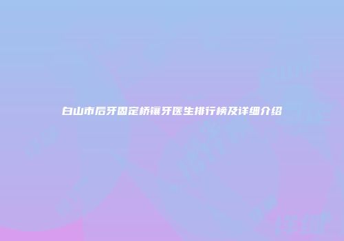 白山市后牙固定桥镶牙医生排行榜及详细介绍
