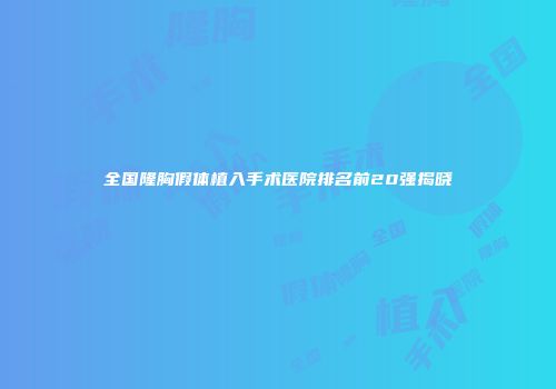 全国隆胸假体植入手术医院排名前20强揭晓