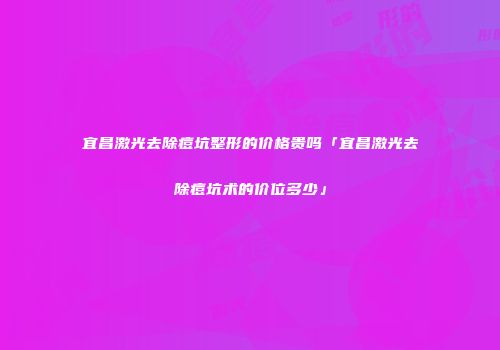 宜昌激光去除痘坑整形的价格贵吗「宜昌激光去除痘坑术的价位多少」