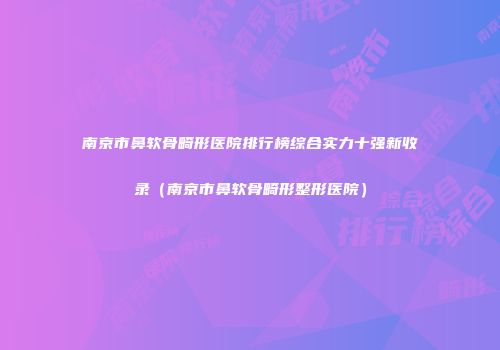 南京市鼻软骨畸形医院排行榜综合实力十强新收录(南京市鼻软骨畸形整形医院)