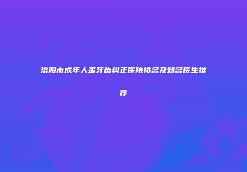 洛阳市成年人歪牙齿纠正医院排名及知名医生推荐