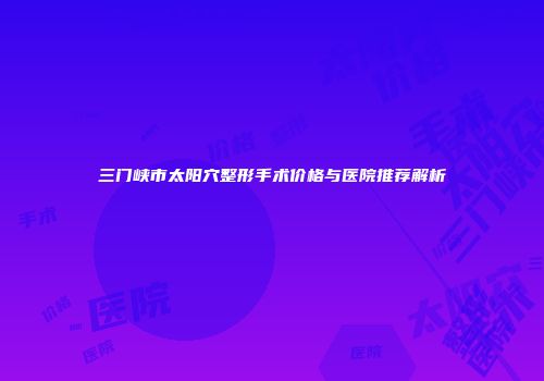 三门峡市太阳穴整形手术价格与医院推荐解析