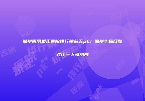 郑州舌侧矫正医院排行榜前五pk！郑州华瑞口腔对比一下就明白