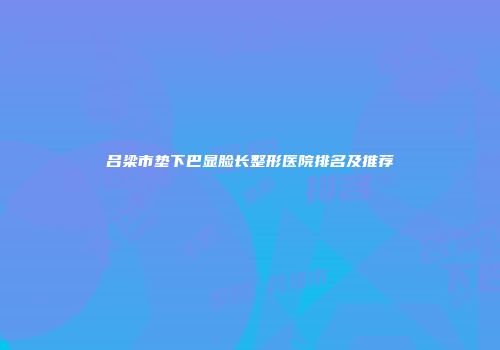 吕梁市垫下巴显脸长整形医院排名及推荐