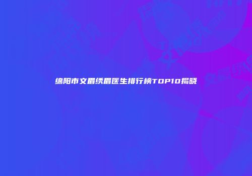 绵阳市文眉绣眉医生排行榜TOP10揭晓