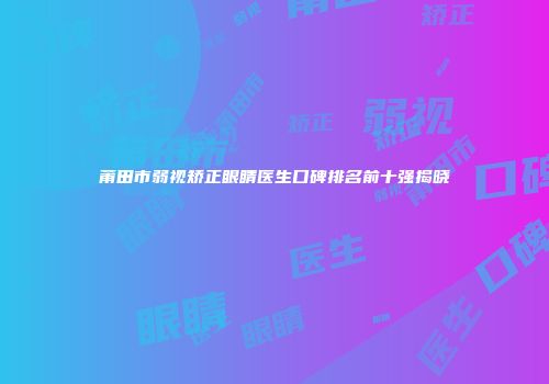 莆田市弱视矫正眼睛医生口碑排名前十强揭晓