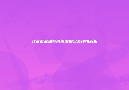 北京市耳部整形医院排名及详情解析
