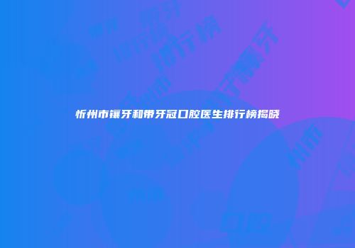 忻州市镶牙和带牙冠口腔医生排行榜揭晓