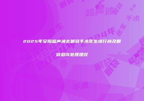 2025年安阳超声波去眼袋手术医生排行榜及眼袋泪沟处理建议