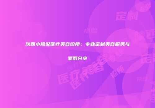 陕西小脸说医疗美容诊所：专业定制美容服务与案例分享