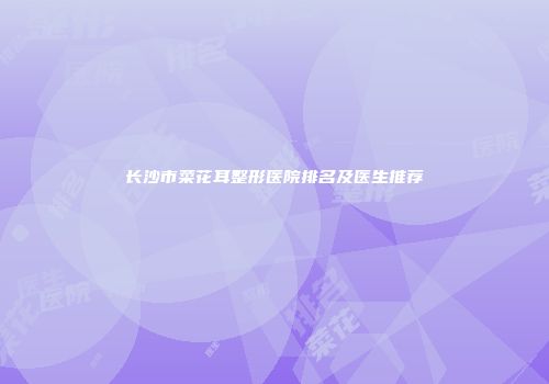 长沙市菜花耳整形医院排名及医生推荐
