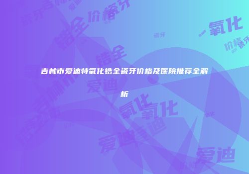 吉林市爱迪特氧化锆全瓷牙价格及医院推荐全解析