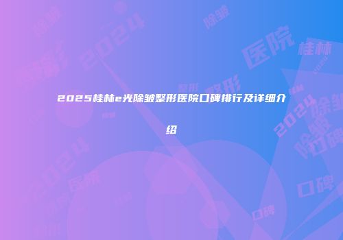 2025桂林e光除皱整形医院口碑排行及详细介绍