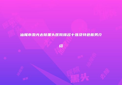 汕尾市激光去除黑头医院排名十强及特色服务介绍