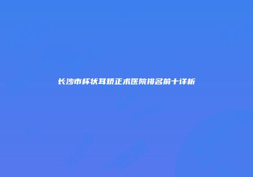 长沙市杯状耳矫正术医院排名前十详析