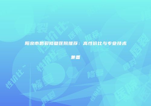 阳泉市唇裂修复医院推荐：高性价比与专业技术兼备
