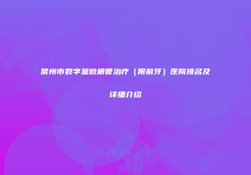 常州市数字显微根管治疗（限前牙）医院排名及详细介绍