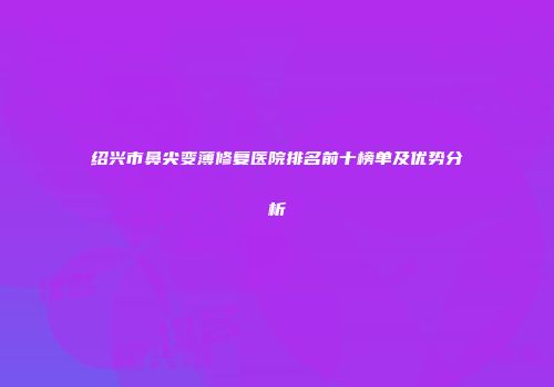 绍兴市鼻尖变薄修复医院排名前十榜单及优势分析