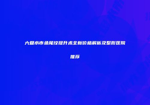 六盘水市鱼尾纹提升术全新价格解析及整形医院推荐