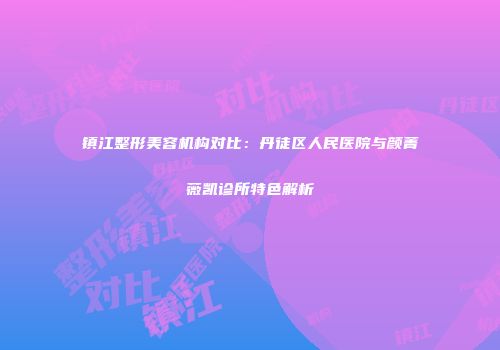 镇江整形美容机构对比：丹徒区人民医院与颜菁薇凯诊所特色解析