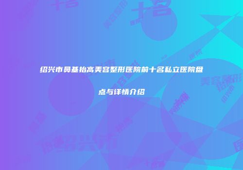 绍兴市鼻基抬高美容整形医院前十名私立医院盘点与详情介绍