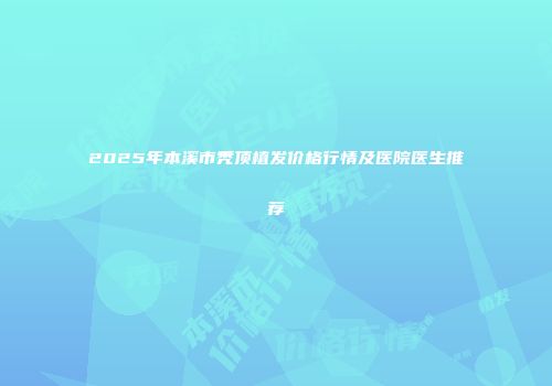 2025年本溪市秃顶植发价格行情及医院医生推荐