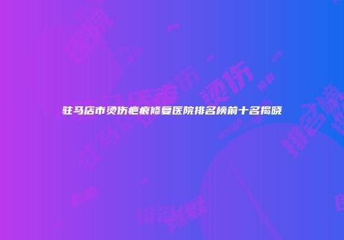 驻马店市烫伤疤痕修复医院排名榜前十名揭晓
