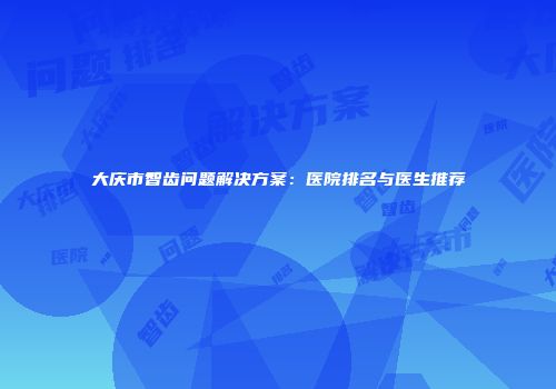 大庆市智齿问题解决方案:医院排名与医生推荐