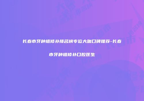 长春市牙种植修补排名榜专位大咖口碑推荐-长春市牙种植修补口腔医生