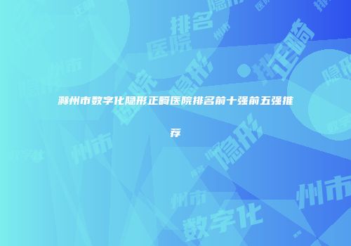 滁州市数字化隐形正畸医院排名前十强前五强推荐
